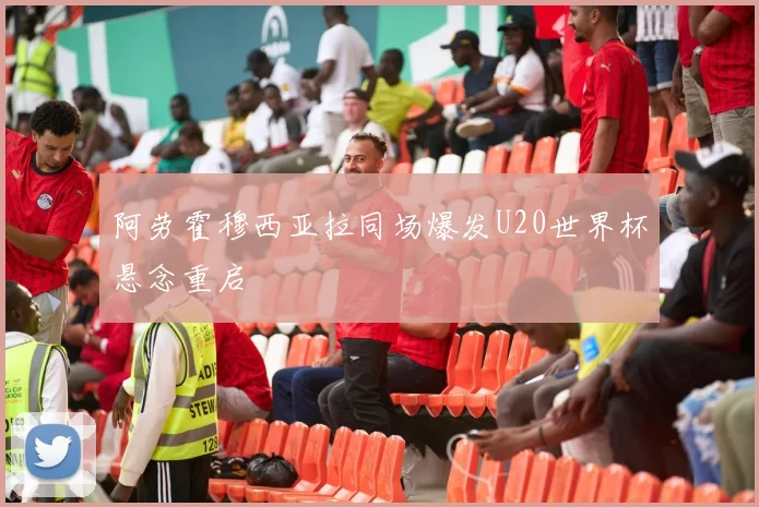 阿劳霍穆西亚拉同场爆发U20世界杯悬念重启