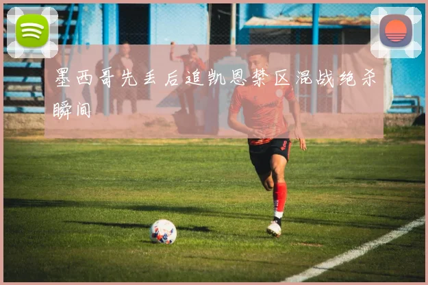 墨西哥先丢后追凯恩禁区混战绝杀瞬间