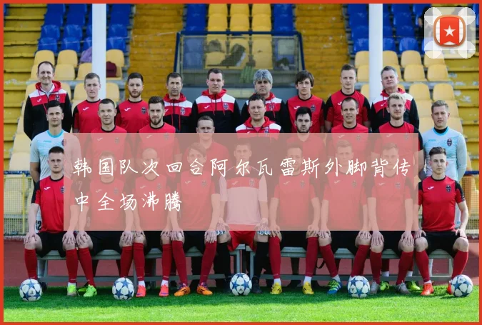 韩国队次回合阿尔瓦雷斯外脚背传中全场沸腾