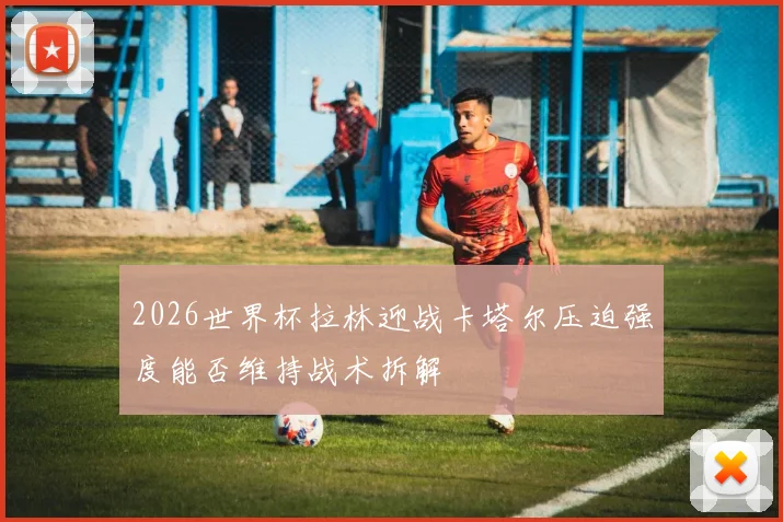 2026世界杯拉林迎战卡塔尔压迫强度能否维持战术拆解
