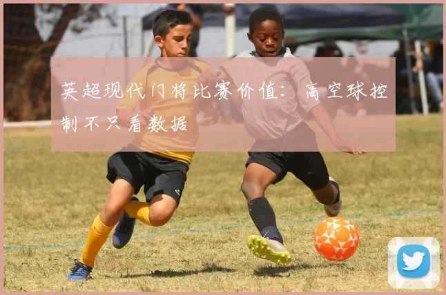 英超现代门将比赛价值：高空球控制不只看数据