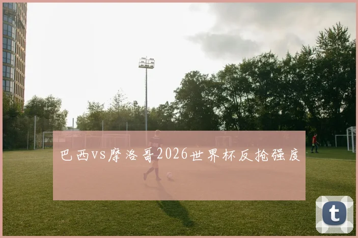 巴西vs摩洛哥2026世界杯反抢强度