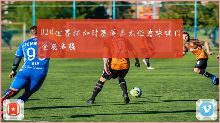 U20世界杯加时赛蒋光太任意球破门全场沸腾