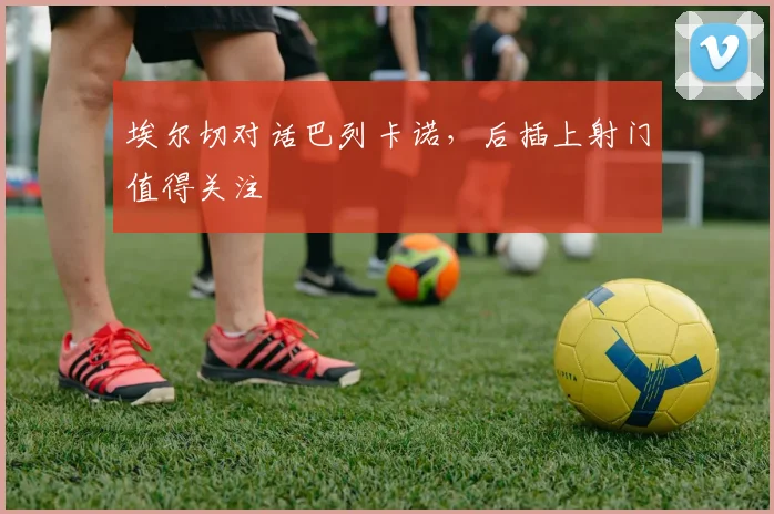 埃尔切对话巴列卡诺，后插上射门值得关注