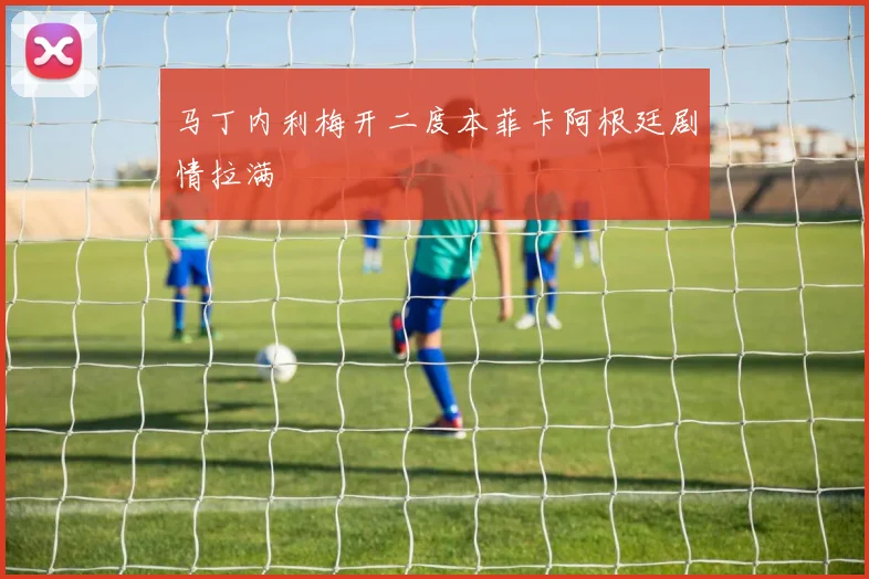 马丁内利梅开二度本菲卡阿根廷剧情拉满