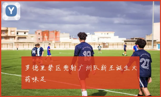 罗德里禁区兜射广州队新王诞生火药味足