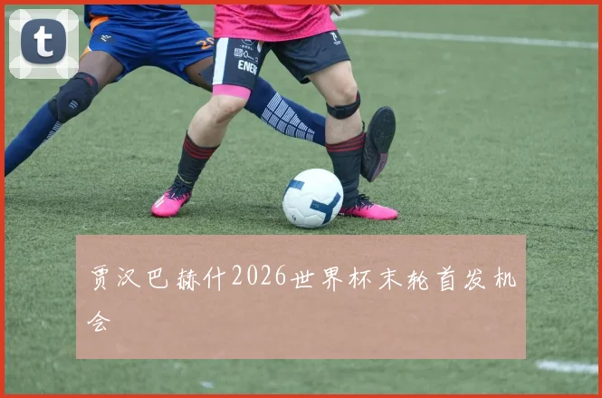 贾汉巴赫什2026世界杯末轮首发机会