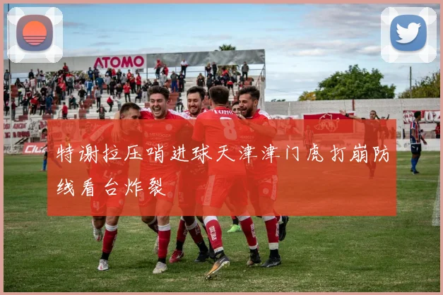 特谢拉压哨进球天津津门虎打崩防线看台炸裂